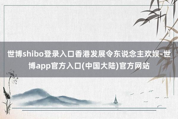 世博shibo登录入口香港发展令东说念主欢娱-世博app官方入口(中国大陆)官方网站