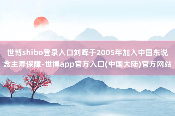 世博shibo登录入口刘晖于2005年加入中国东说念主寿保障-世博app官方入口(中国大陆)官方网站