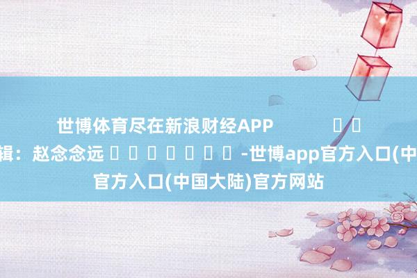 世博体育尽在新浪财经APP            						职守剪辑：赵念念远 							-世博app官方入口(中国大陆)官方网站