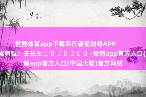 世博体育app下载尽在新浪财经APP            						牵累剪辑：王长生 							-世博app官方入口(中国大陆)官方网站