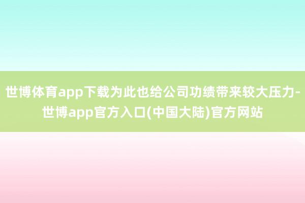 世博体育app下载为此也给公司功绩带来较大压力-世博app官方入口(中国大陆)官方网站