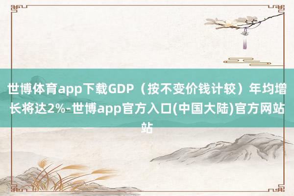 世博体育app下载GDP（按不变价钱计较）年均增长将达2%-世博app官方入口(中国大陆)官方网站