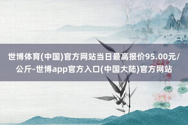 世博体育(中国)官方网站当日最高报价95.00元/公斤-世博app官方入口(中国大陆)官方网站