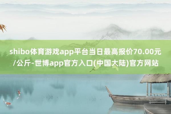 shibo体育游戏app平台当日最高报价70.00元/公斤-世博app官方入口(中国大陆)官方网站