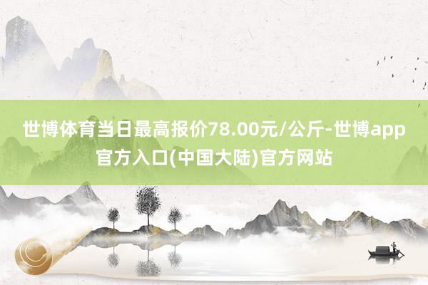 世博体育当日最高报价78.00元/公斤-世博app官方入口(中国大陆)官方网站