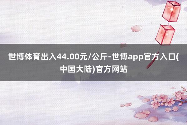 世博体育出入44.00元/公斤-世博app官方入口(中国大陆)官方网站