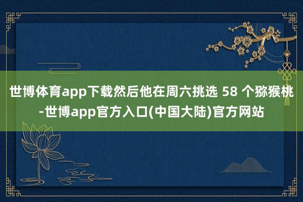 世博体育app下载然后他在周六挑选 58 个猕猴桃-世博app官方入口(中国大陆)官方网站