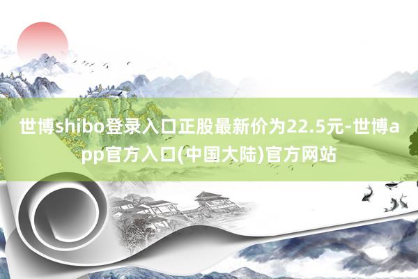 世博shibo登录入口正股最新价为22.5元-世博app官方入口(中国大陆)官方网站