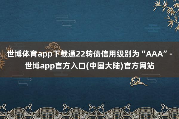 世博体育app下载通22转债信用级别为“AAA”-世博app官方入口(中国大陆)官方网站