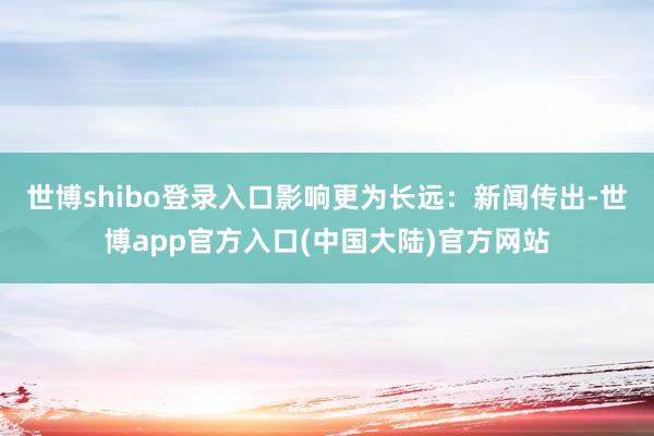 世博shibo登录入口影响更为长远：新闻传出-世博app官方入口(中国大陆)官方网站