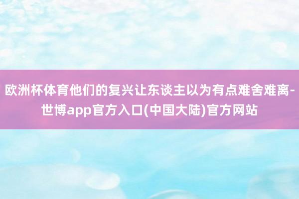 欧洲杯体育他们的复兴让东谈主以为有点难舍难离-世博app官方入口(中国大陆)官方网站