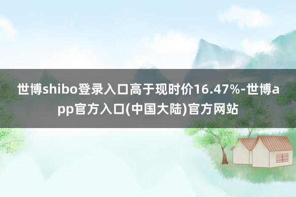 世博shibo登录入口高于现时价16.47%-世博app官方入口(中国大陆)官方网站