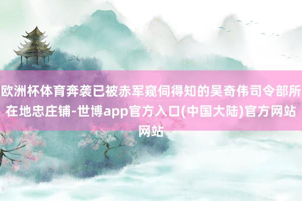 欧洲杯体育奔袭已被赤军窥伺得知的吴奇伟司令部所在地忠庄铺-世博app官方入口(中国大陆)官方网站