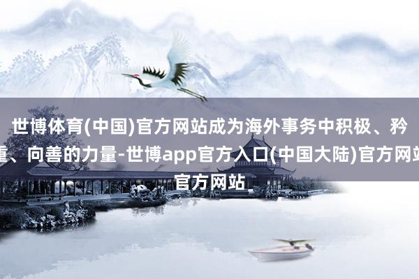 世博体育(中国)官方网站成为海外事务中积极、矜重、向善的力量-世博app官方入口(中国大陆)官方网站