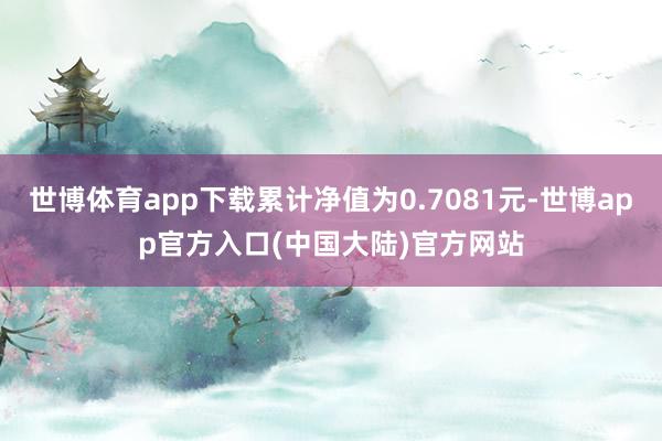 世博体育app下载累计净值为0.7081元-世博app官方入口(中国大陆)官方网站