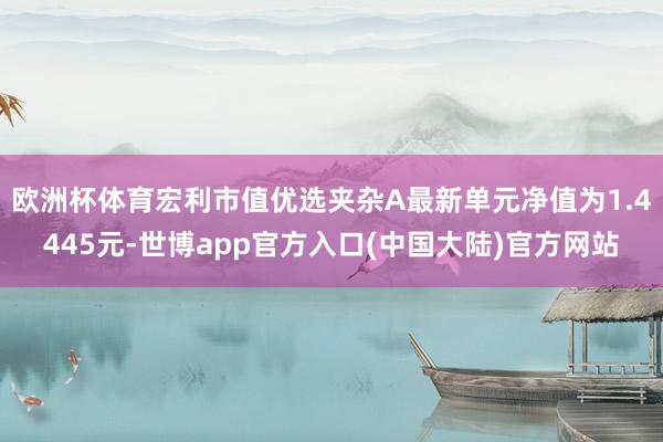 欧洲杯体育宏利市值优选夹杂A最新单元净值为1.4445元-世博app官方入口(中国大陆)官方网站