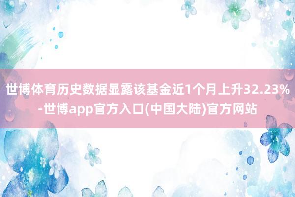 世博体育历史数据显露该基金近1个月上升32.23%-世博app官方入口(中国大陆)官方网站