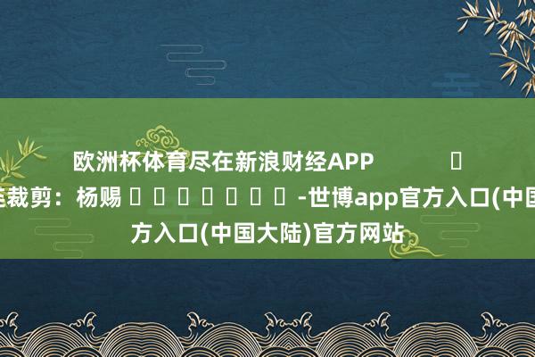 欧洲杯体育尽在新浪财经APP            						株连裁剪：杨赐 							-世博app官方入口(中国大陆)官方网站