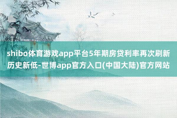 shibo体育游戏app平台5年期房贷利率再次刷新历史新低-世博app官方入口(中国大陆)官方网站