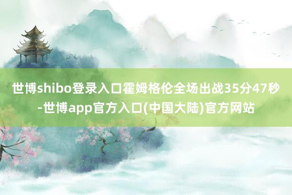 世博shibo登录入口霍姆格伦全场出战35分47秒-世博app官方入口(中国大陆)官方网站