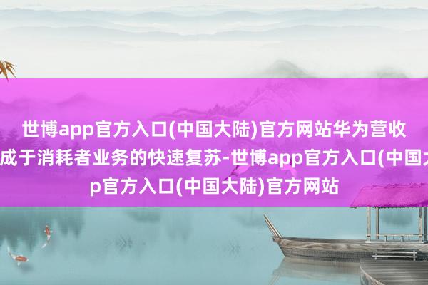 世博app官方入口(中国大陆)官方网站华为营收的增长主要收成于消耗者业务的快速复苏-世博app官方入口(中国大陆)官方网站