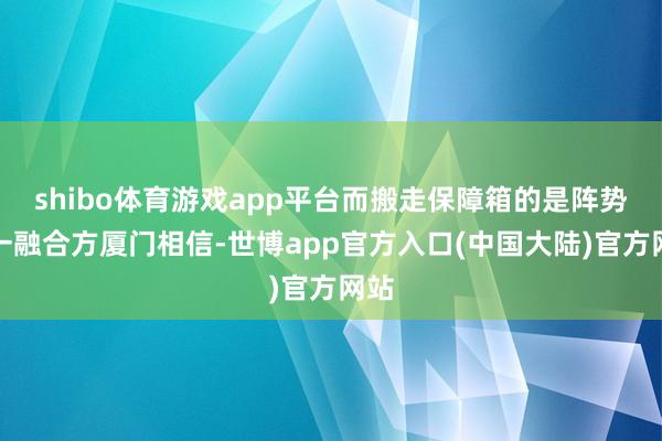 shibo体育游戏app平台而搬走保障箱的是阵势另一融合方厦门相信-世博app官方入口(中国大陆)官方网站