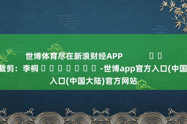 世博体育尽在新浪财经APP            						包袱裁剪：李桐 							-世博app官方入口(中国大陆)官方网站