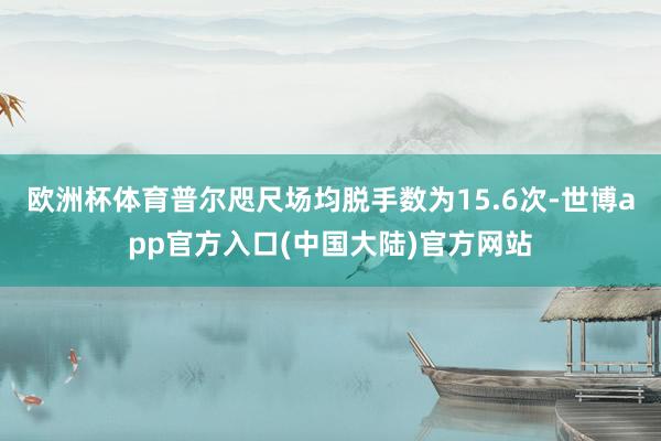 欧洲杯体育普尔咫尺场均脱手数为15.6次-世博app官方入口(中国大陆)官方网站