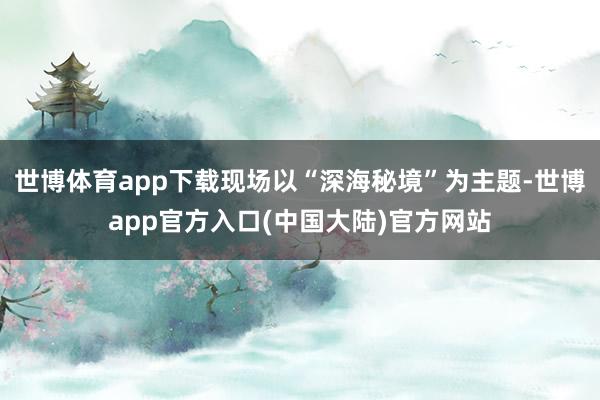 世博体育app下载现场以“深海秘境”为主题-世博app官方入口(中国大陆)官方网站