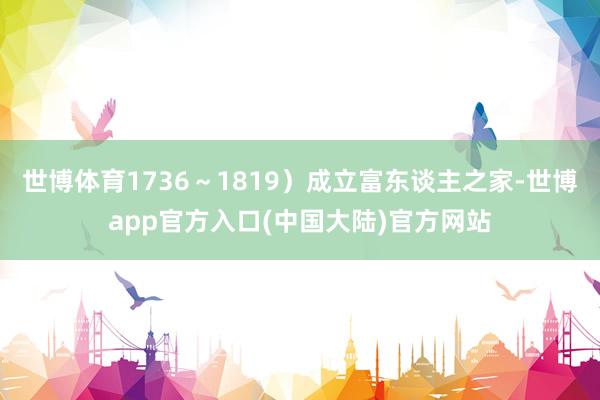 世博体育1736～1819）成立富东谈主之家-世博app官方入口(中国大陆)官方网站