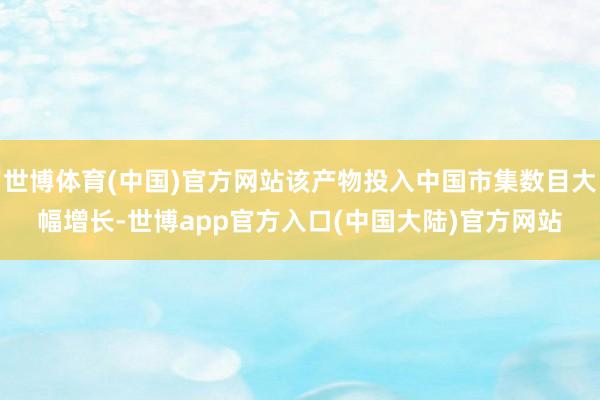 世博体育(中国)官方网站该产物投入中国市集数目大幅增长-世博app官方入口(中国大陆)官方网站