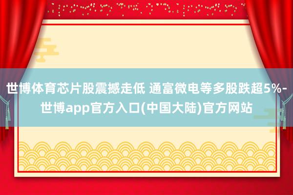 世博体育芯片股震撼走低 通富微电等多股跌超5%-世博app官方入口(中国大陆)官方网站