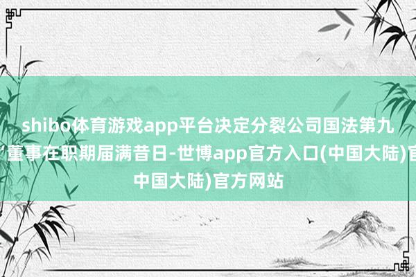 shibo体育游戏app平台决定分裂公司国法第九十七条“董事在职期届满昔日-世博app官方入口(中国大陆)官方网站