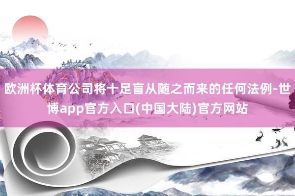 欧洲杯体育公司将十足盲从随之而来的任何法例-世博app官方入口(中国大陆)官方网站