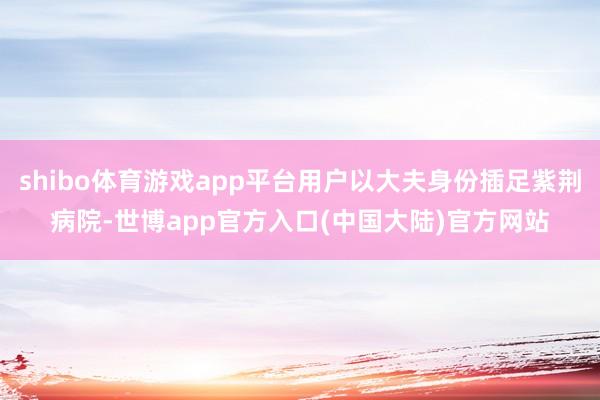 shibo体育游戏app平台用户以大夫身份插足紫荆病院-世博app官方入口(中国大陆)官方网站