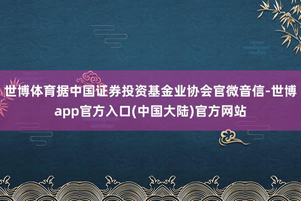 世博体育据中国证券投资基金业协会官微音信-世博app官方入口(中国大陆)官方网站