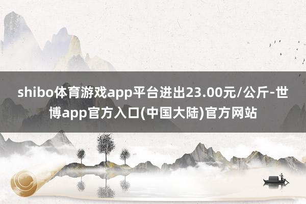 shibo体育游戏app平台进出23.00元/公斤-世博app官方入口(中国大陆)官方网站