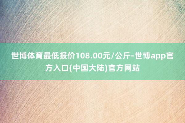 世博体育最低报价108.00元/公斤-世博app官方入口(中国大陆)官方网站