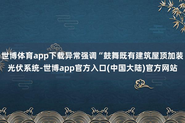 世博体育app下载异常强调“鼓舞既有建筑屋顶加装光伏系统-世博app官方入口(中国大陆)官方网站