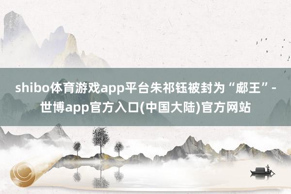 shibo体育游戏app平台朱祁钰被封为“郕王”-世博app官方入口(中国大陆)官方网站