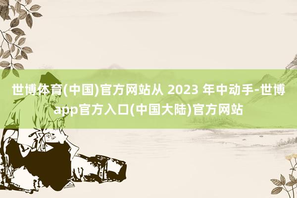 世博体育(中国)官方网站从 2023 年中动手-世博app官方入口(中国大陆)官方网站