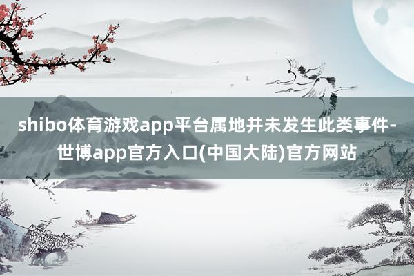 shibo体育游戏app平台属地并未发生此类事件-世博app官方入口(中国大陆)官方网站