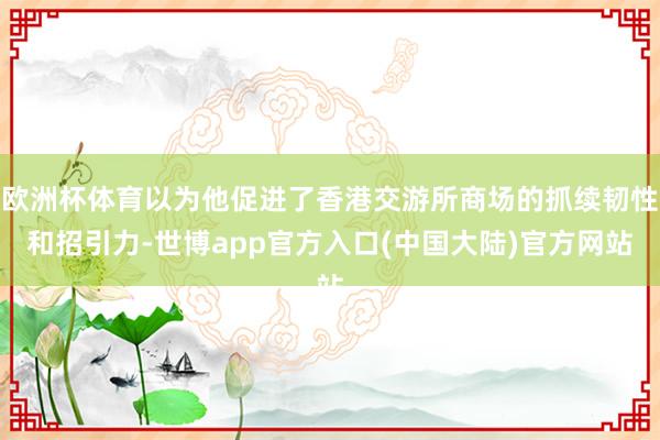 欧洲杯体育以为他促进了香港交游所商场的抓续韧性和招引力-世博app官方入口(中国大陆)官方网站