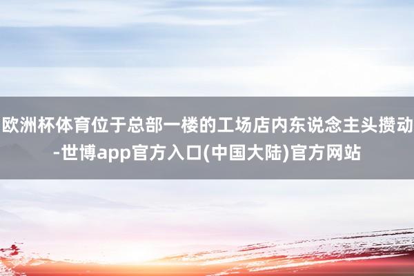 欧洲杯体育位于总部一楼的工场店内东说念主头攒动-世博app官方入口(中国大陆)官方网站