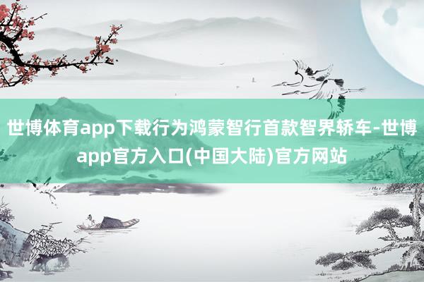 世博体育app下载行为鸿蒙智行首款智界轿车-世博app官方入口(中国大陆)官方网站