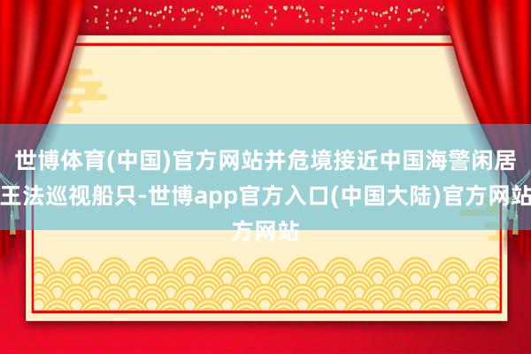 世博体育(中国)官方网站并危境接近中国海警闲居王法巡视船只-世博app官方入口(中国大陆)官方网站