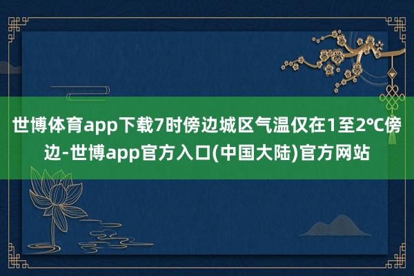 世博体育app下载7时傍边城区气温仅在1至2℃傍边-世博app官方入口(中国大陆)官方网站