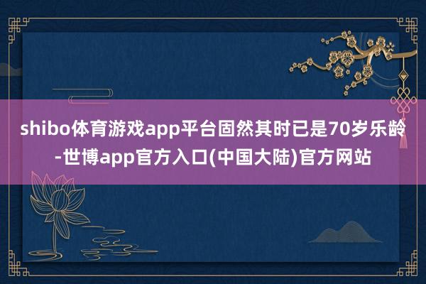 shibo体育游戏app平台固然其时已是70岁乐龄-世博app官方入口(中国大陆)官方网站