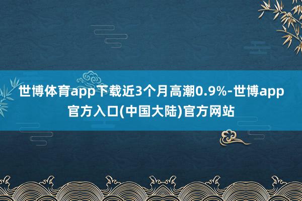 世博体育app下载近3个月高潮0.9%-世博app官方入口(中国大陆)官方网站