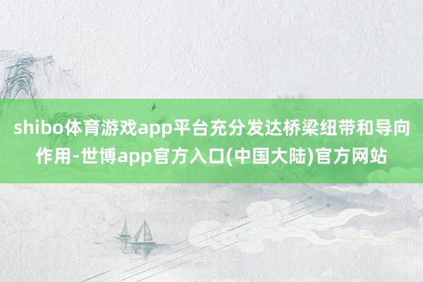 shibo体育游戏app平台充分发达桥梁纽带和导向作用-世博app官方入口(中国大陆)官方网站